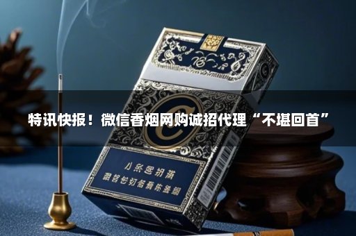 特讯快报！微信香烟网购诚招代理“不堪回首”