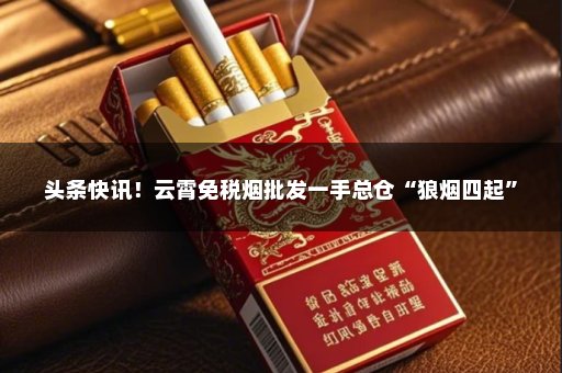 头条快讯！云霄免税烟批发一手总仓“狼烟四起”