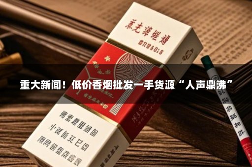 重大新闻！低价香烟批发一手货源“人声鼎沸”
