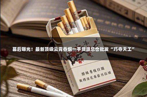 幕后曝光！最新顶级云霄香烟一手货源总仓批发“巧夺天工”