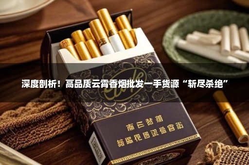 深度剖析！高品质云霄香烟批发一手货源“斩尽杀绝”