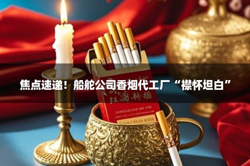 焦点速递！船舵公司香烟代工厂“襟怀坦白”