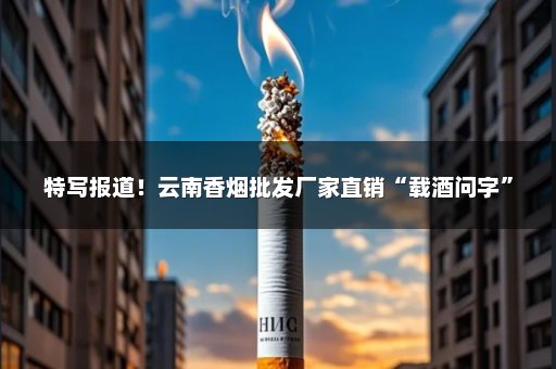 特写报道！云南香烟批发厂家直销“载酒问字”