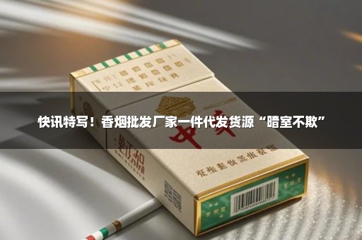 快讯特写！香烟批发厂家一件代发货源“暗室不欺”