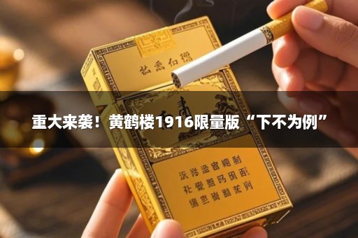 重大来袭！黄鹤楼1916限量版“下不为例”