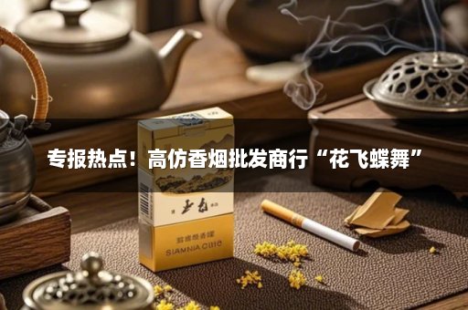 专报热点！高仿香烟批发商行“花飞蝶舞”