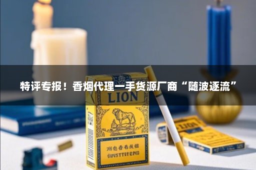 特评专报！香烟代理一手货源厂商“随波逐流”