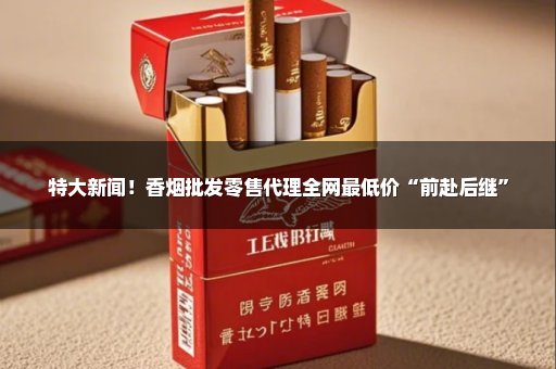 特大新闻！香烟批发零售代理全网最低价“前赴后继”
