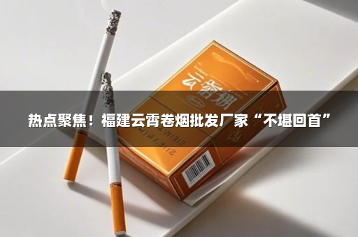 热点聚焦！福建云霄卷烟批发厂家“不堪回首”