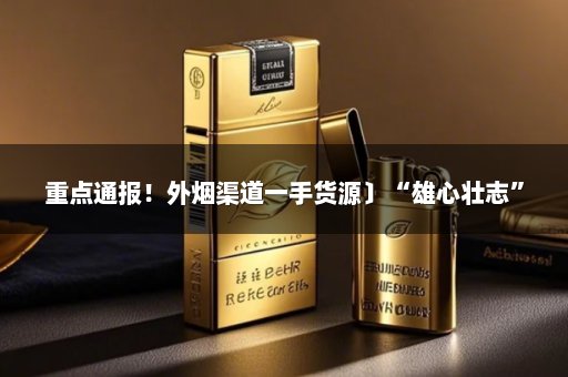 重点通报！外烟渠道一手货源〕“雄心壮志”