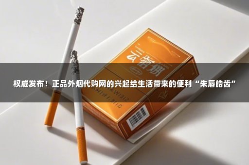权威发布！正品外烟代购网的兴起给生活带来的便利“朱唇皓齿”