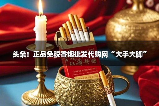 头条！正品免税香烟批发代购网“大手大脚”