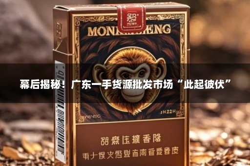 幕后揭秘！广东一手货源批发市场“此起彼伏”