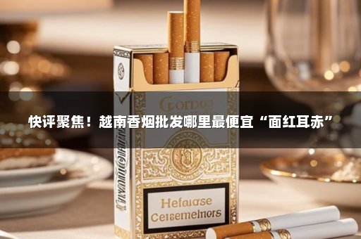 快评聚焦！越南香烟批发哪里最便宜“面红耳赤”