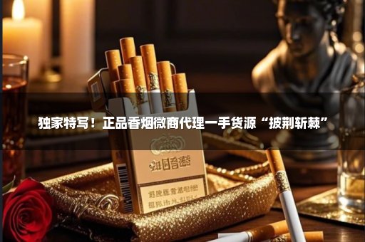 独家特写！正品香烟微商代理一手货源“披荆斩棘”