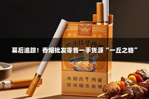 幕后追踪！香烟批发零售一手货源“一丘之貉”