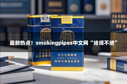最新热点！smokingpipes中文网“络绎不绝”