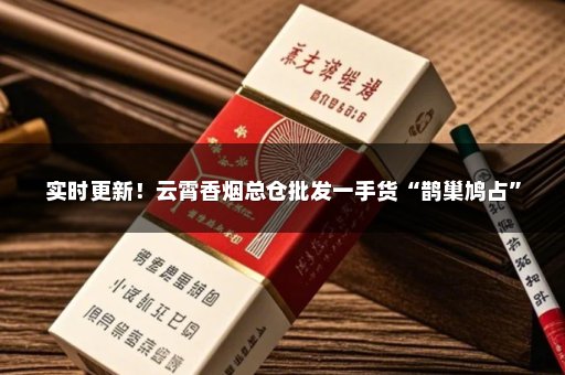 实时更新！云霄香烟总仓批发一手货“鹊巢鸠占”