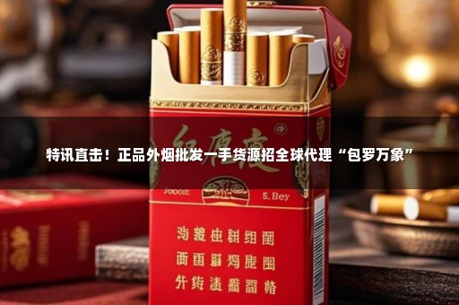 特讯直击！正品外烟批发一手货源招全球代理“包罗万象”