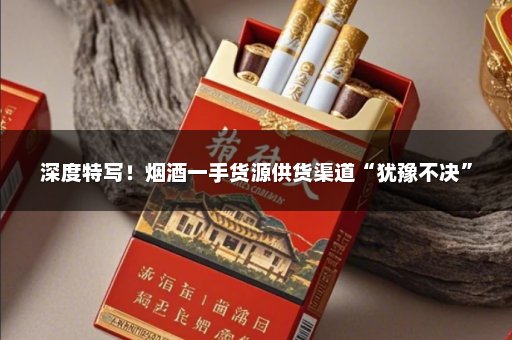 深度特写！烟酒一手货源供货渠道“犹豫不决”