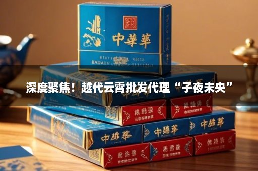 深度聚焦！越代云霄批发代理“子夜未央”