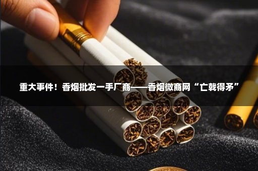 重大事件！香烟批发一手厂商——香烟微商网“亡戟得矛”