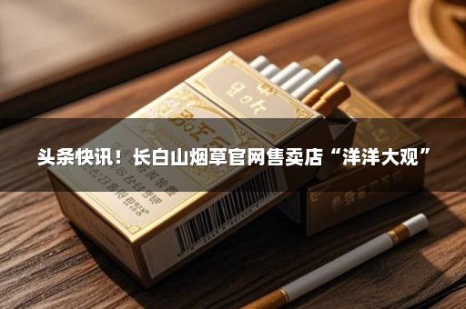 头条快讯！长白山烟草官网售卖店“洋洋大观”