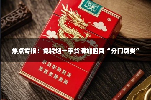焦点专报！免税烟一手货源加盟商“分门别类”