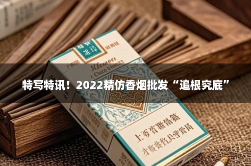 特写特讯！2022精仿香烟批发“追根究底”