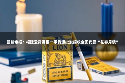 最新专报！福建云霄香烟一手货源批发招收全国代理“花容月貌”