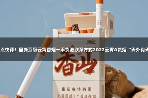 热点快评！最新顶级云霄香烟一手货源联系方式2022云霄A货烟“天外有天”