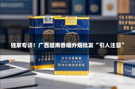 独家专访！广西越南香烟外烟批发“引人注目”