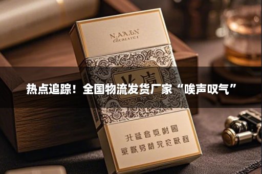 热点追踪！全国物流发货厂家“唉声叹气”
