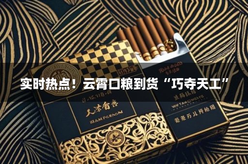 实时热点！云霄口粮到货“巧夺天工”