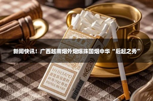 新闻快讯！广西越南烟外烟爆珠国烟中华“后起之秀”