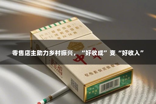 零售店主助力乡村振兴，“好收成”变“好收入”