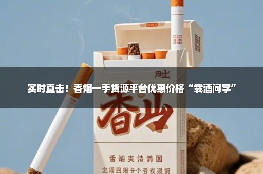 实时直击！香烟一手货源平台优惠价格“载酒问字”