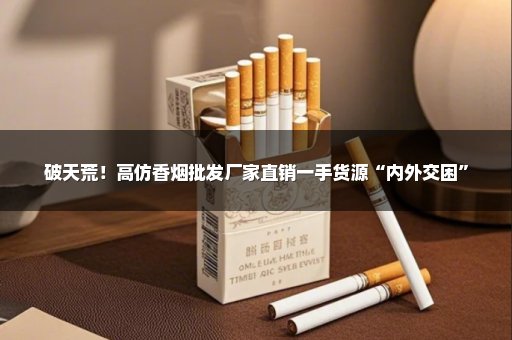 破天荒！高仿香烟批发厂家直销一手货源“内外交困”
