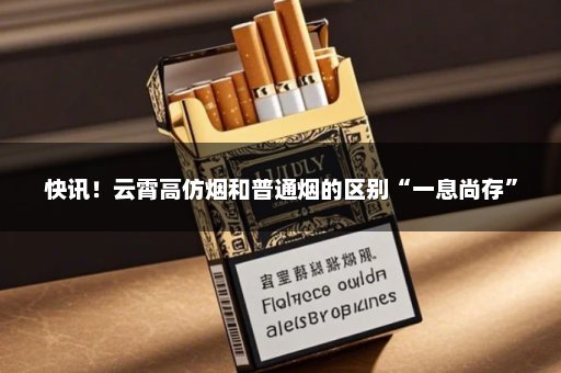 快讯！云霄高仿烟和普通烟的区别“一息尚存”