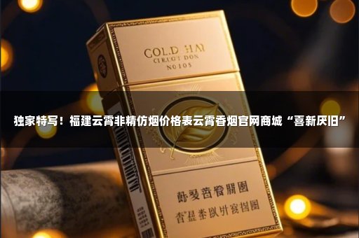 独家特写！福建云霄非精仿烟价格表云霄香烟官网商城“喜新厌旧”