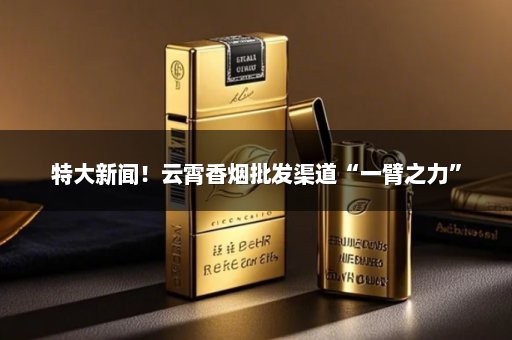 特大新闻！云霄香烟批发渠道“一臂之力”